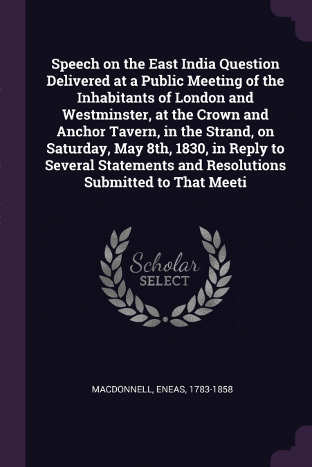 Speech on the East India Question Delivered at a Public Meeting of the Inhabitants of London and Westminster, at the Crown and Anchor Tavern, in the Strand, on Saturday, May 8th, 1830, in Reply to Sev