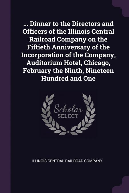 ... Dinner to the Directors and Officers of the Illinois Central Railroad Company on the Fiftieth Anniversary of the Incorporation of the Company, Auditorium Hotel, Chicago, February the Ninth, Ninete