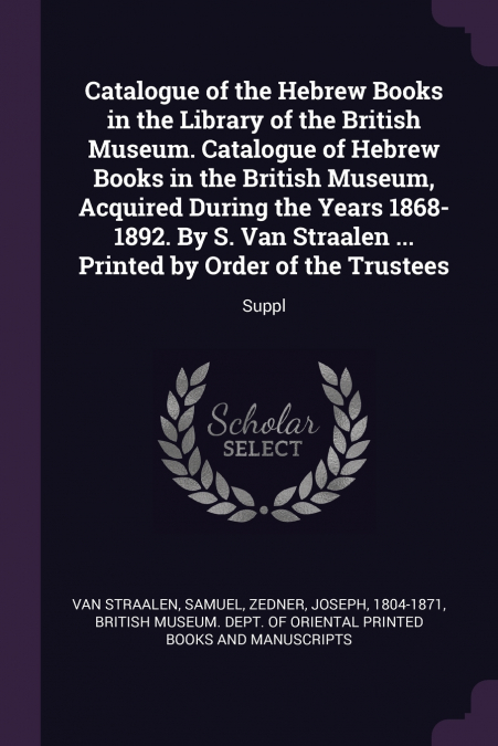 Catalogue of the Hebrew Books in the Library of the British Museum. Catalogue of Hebrew Books in the British Museum, Acquired During the Years 1868-1892. By S. Van Straalen ... Printed by Order of the