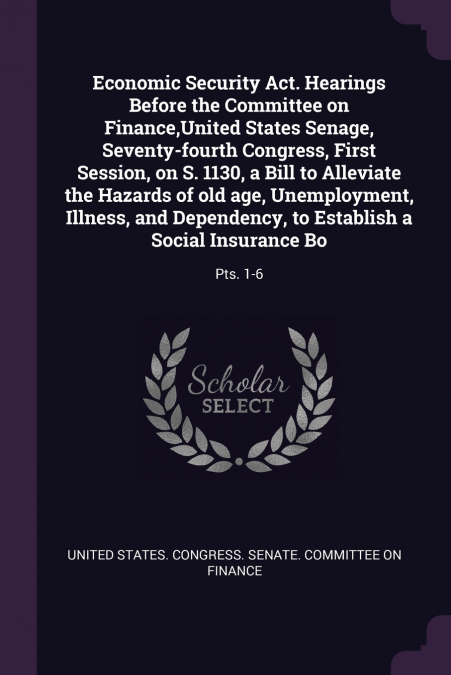 Economic Security Act. Hearings Before the Committee on Finance,United States Senage, Seventy-fourth Congress, First Session, on S. 1130, a Bill to Alleviate the Hazards of old age, Unemployment, Illn