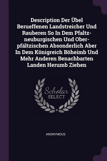 Description Der Übel Berueffenen Landstreicher Und Rauberen So In Dem Pfaltz-neuburgischen Und Ober-pfältzischen Absonderlich Aber In Dem Königreich Böheimb Und Mehr Anderen Benachbarten Landen Herumb