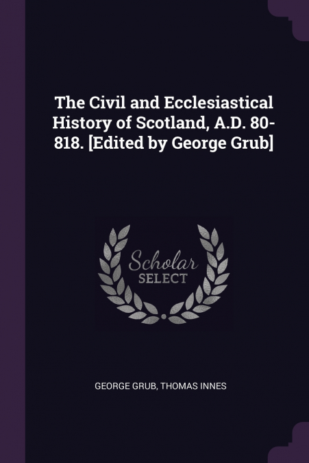 The Civil and Ecclesiastical History of Scotland, A.D. 80-818. [Edited by George Grub]