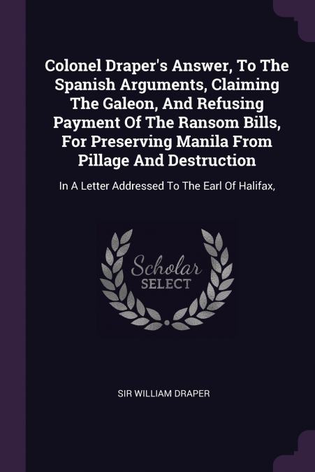 Colonel Draper’s Answer, To The Spanish Arguments, Claiming The Galeon, And Refusing Payment Of The Ransom Bills, For Preserving Manila From Pillage And Destruction