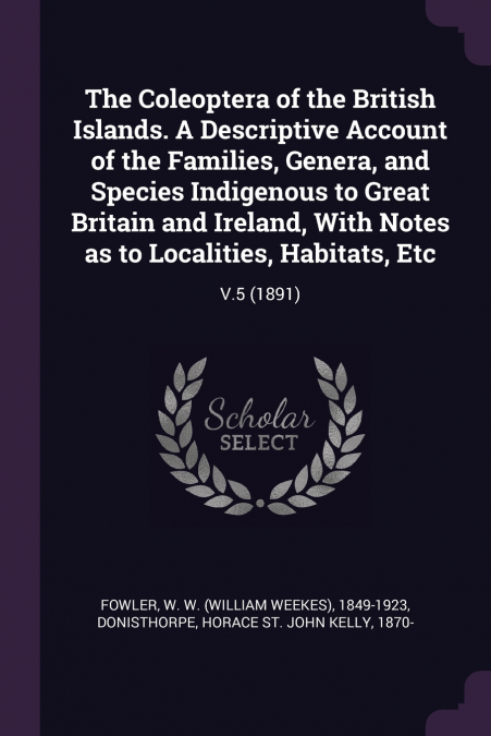 The Coleoptera of the British Islands. A Descriptive Account of the Families, Genera, and Species Indigenous to Great Britain and Ireland, With Notes as to Localities, Habitats, Etc