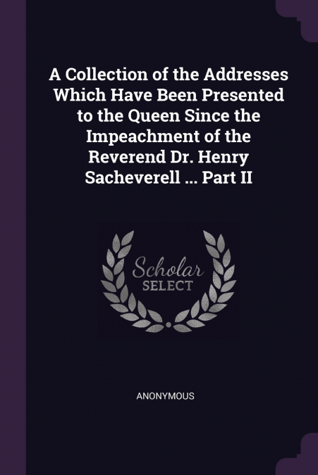 A Collection of the Addresses Which Have Been Presented to the Queen Since the Impeachment of the Reverend Dr. Henry Sacheverell ... Part II
