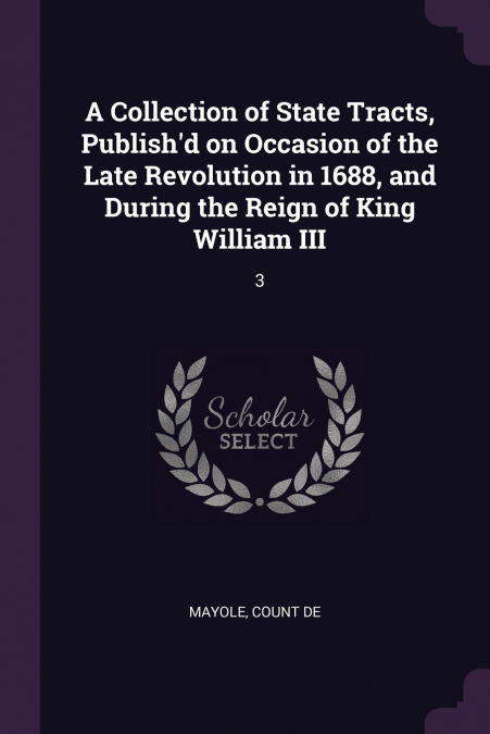 A Collection of State Tracts, Publish’d on Occasion of the Late Revolution in 1688, and During the Reign of King William III