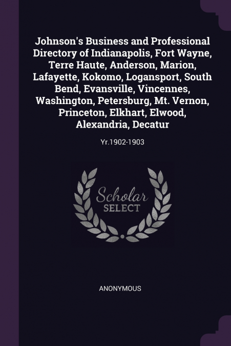 Johnson’s Business and Professional Directory of Indianapolis, Fort Wayne, Terre Haute, Anderson, Marion, Lafayette, Kokomo, Logansport, South Bend, Evansville, Vincennes, Washington, Petersburg, Mt. 