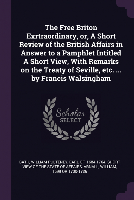 The Free Briton Exrtraordinary, or, A Short Review of the British Affairs in Answer to a Pamphlet Intitled A Short View, With Remarks on the Treaty of Seville, etc. ... by Francis Walsingham