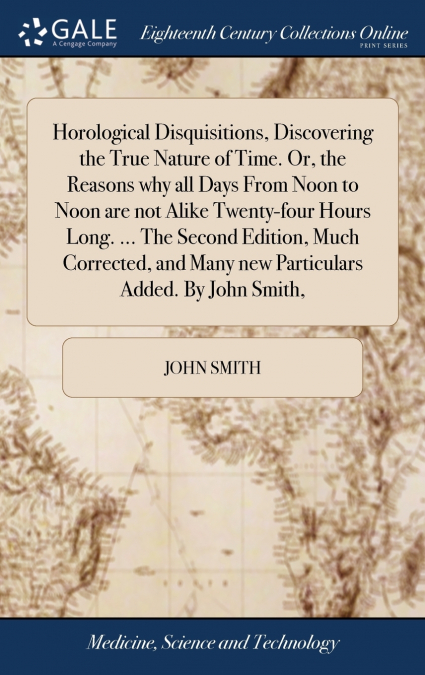 Horological Disquisitions, Discovering the True Nature of Time. Or, the Reasons why all Days From Noon to Noon are not Alike Twenty-four Hours Long. ... The Second Edition, Much Corrected, and Many ne