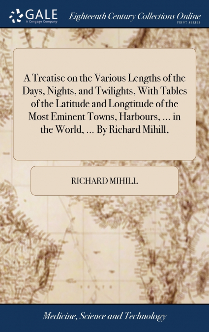 A Treatise on the Various Lengths of the Days, Nights, and Twilights, With Tables of the Latitude and Longtitude of the Most Eminent Towns, Harbours, ... in the World, ... By Richard Mihill,