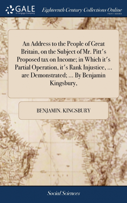 An Address to the People of Great Britain, on the Subject of Mr. Pitt’s Proposed tax on Income; in Which it’s Partial Operation, it’s Rank Injustice, ... are Demonstrated; ... By Benjamin Kingsbury,