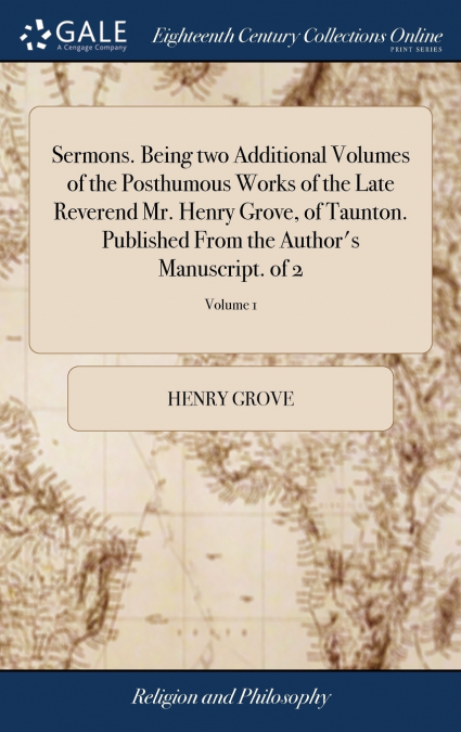 Sermons. Being two Additional Volumes of the Posthumous Works of the Late Reverend Mr. Henry Grove, of Taunton. Published From the Author’s Manuscript. of 2; Volume 1