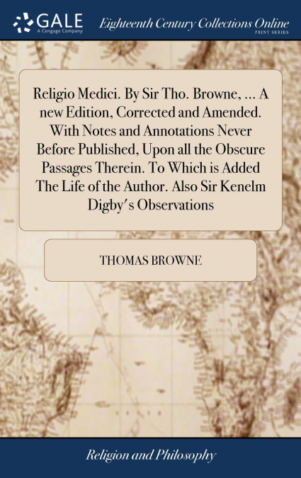 Religio Medici. By Sir Tho. Browne, ... A new Edition, Corrected and Amended. With Notes and Annotations Never Before Published, Upon all the Obscure Passages Therein. To Which is Added The Life of th