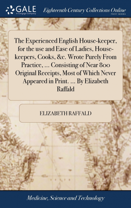 The Experienced English House-keeper, for the use and Ease of Ladies, House-keepers, Cooks, &c. Wrote Purely From Practice, ... Consisting of Near 800 Original Receipts, Most of Which Never Appeared i