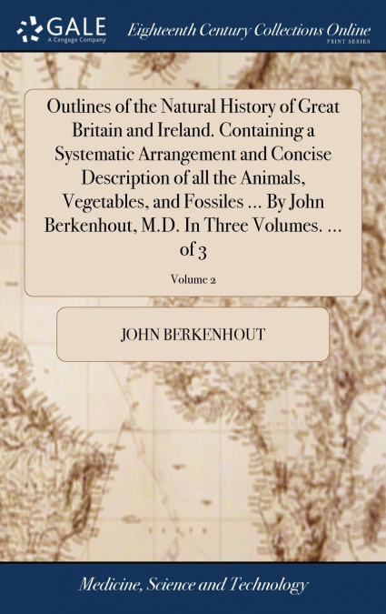 Outlines of the Natural History of Great Britain and Ireland. Containing a Systematic Arrangement and Concise Description of all the Animals, Vegetables, and Fossiles ... By John Berkenhout, M.D. In T