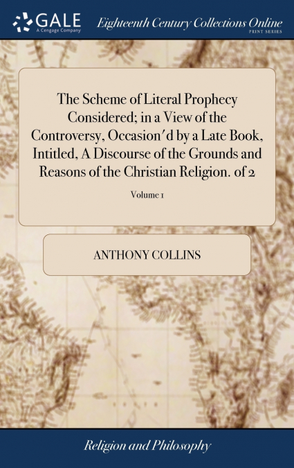 The Scheme of Literal Prophecy Considered; in a View of the Controversy, Occasion’d by a Late Book, Intitled, A Discourse of the Grounds and Reasons of the Christian Religion. of 2; Volume 1