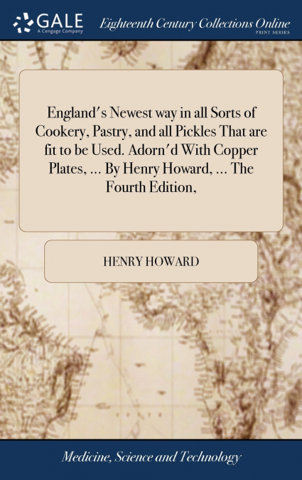 England’s Newest way in all Sorts of Cookery, Pastry, and all Pickles That are fit to be Used. Adorn’d With Copper Plates, ... By Henry Howard, ... The Fourth Edition,