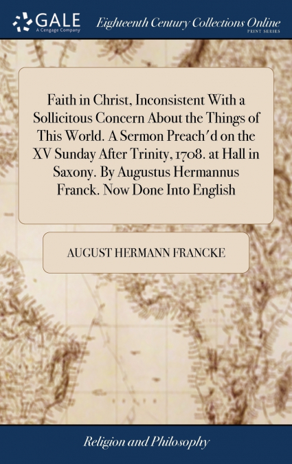 Faith in Christ, Inconsistent With a Sollicitous Concern About the Things of This World. A Sermon Preach’d on the XV Sunday After Trinity, 1708. at Hall in Saxony. By Augustus Hermannus Franck. Now Do