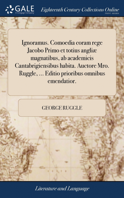 Ignoramus. Comoedia coram rege Jacobo Primo et totius angliæ magnatibus, ab academicis Cantabrigiensibus habita. Auctore Mro. Ruggle, ... Editio prioribus omnibus emendatior.
