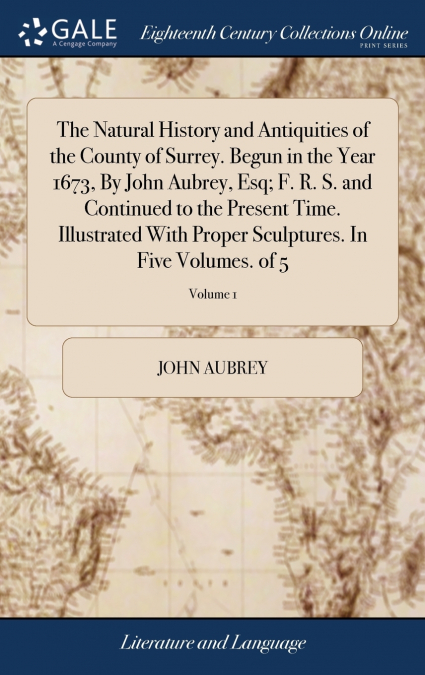 The Natural History and Antiquities of the County of Surrey. Begun in the Year 1673, By John Aubrey, Esq; F. R. S. and Continued to the Present Time. Illustrated With Proper Sculptures. In Five Volume