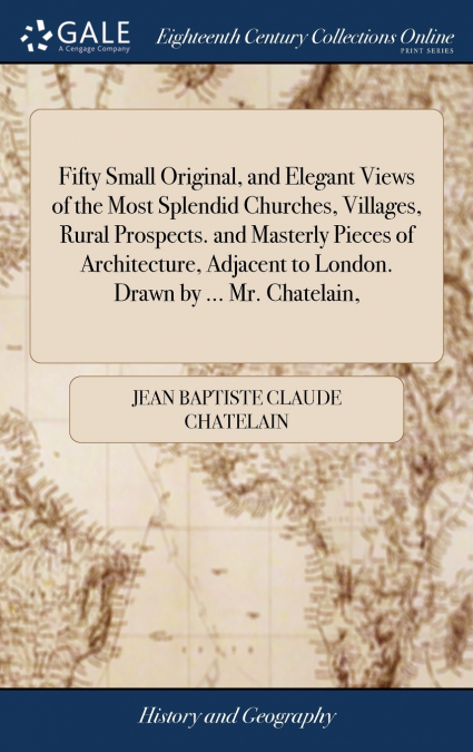 Fifty Small Original, and Elegant Views of the Most Splendid Churches, Villages, Rural Prospects. and Masterly Pieces of Architecture, Adjacent to London. Drawn by ... Mr. Chatelain,