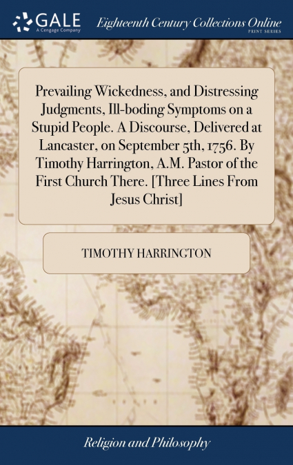Prevailing Wickedness, and Distressing Judgments, Ill-boding Symptoms on a Stupid People. A Discourse, Delivered at Lancaster, on September 5th, 1756. By Timothy Harrington, A.M. Pastor of the First C