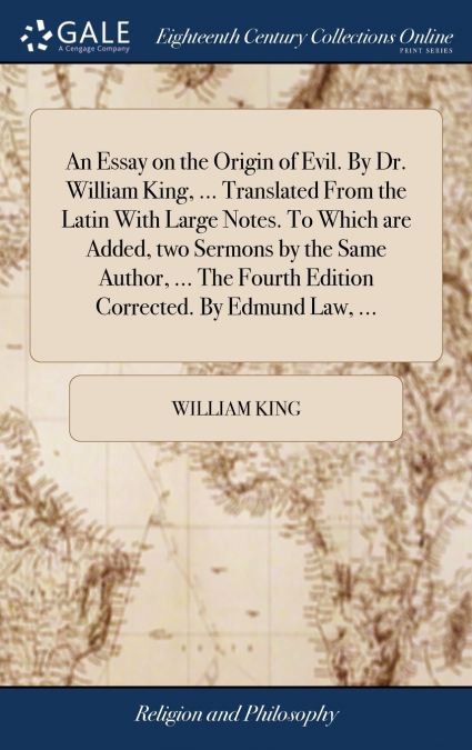 An Essay on the Origin of Evil. By Dr. William King, ... Translated From the Latin With Large Notes. To Which are Added, two Sermons by the Same Author, ... The Fourth Edition Corrected. By Edmund Law