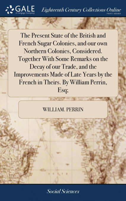 The Present State of the British and French Sugar Colonies, and our own Northern Colonies, Considered. Together With Some Remarks on the Decay of our Trade, and the Improvements Made of Late Years by 