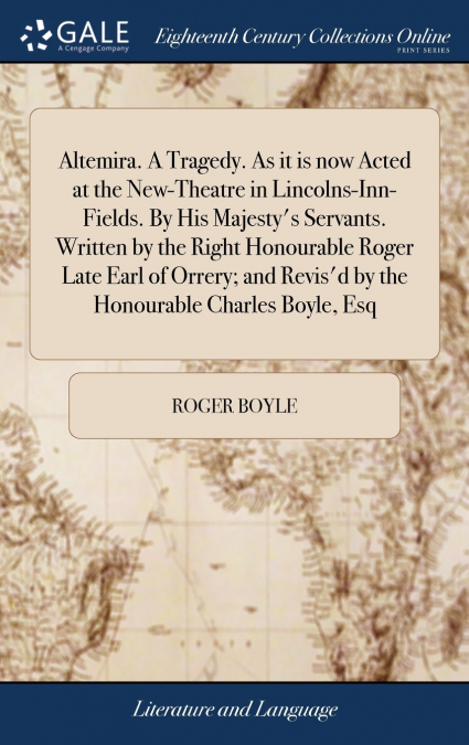 Altemira. A Tragedy. As it is now Acted at the New-Theatre in Lincolns-Inn-Fields. By His Majesty’s Servants. Written by the Right Honourable Roger Late Earl of Orrery; and Revis’d by the Honourable C