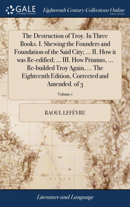 The Destruction of Troy. In Three Books. I. Shewing the Founders and Foundation of the Said City; ... II. How it was Re-edified; ... III. How Priamus, ... Re-builded Troy Again, ... The Eighteenth Edi