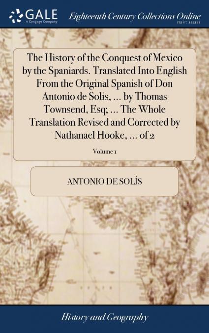 The History of the Conquest of Mexico by the Spaniards. Translated Into English From the Original Spanish of Don Antonio de Solis, ... by Thomas Townsend, Esq; ... The Whole Translation Revised and Co