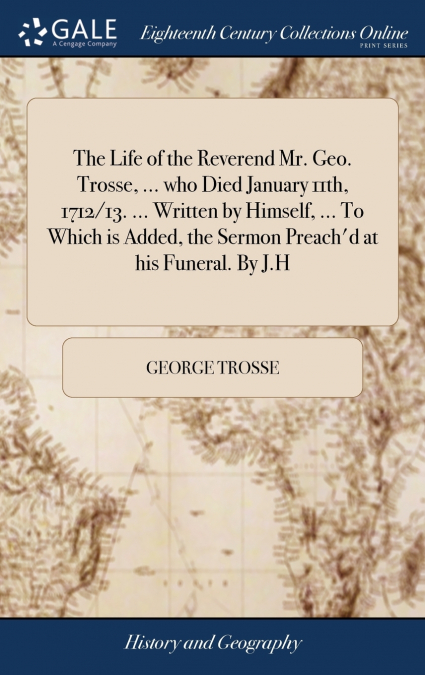 The Life of the Reverend Mr. Geo. Trosse, ... who Died January 11th, 1712/13. ... Written by Himself, ... To Which is Added, the Sermon Preach’d at his Funeral. By J.H