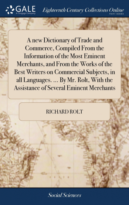 A new Dictionary of Trade and Commerce, Compiled From the Information of the Most Eminent Merchants, and From the Works of the Best Writers on Commercial Subjects, in all Languages. ... By Mr. Rolt, W