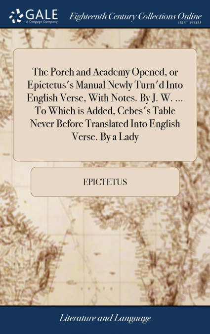 The Porch and Academy Opened, or Epictetus’s Manual Newly Turn’d Into English Verse, With Notes. By J. W. ... To Which is Added, Cebes’s Table Never Before Translated Into English Verse. By a Lady