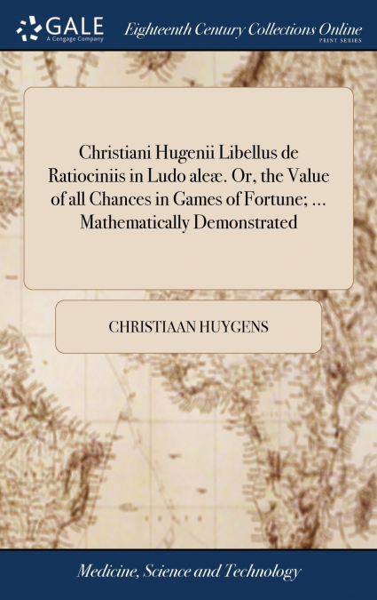 Christiani Hugenii Libellus de Ratiociniis in Ludo aleæ. Or, the Value of all Chances in Games of Fortune; ... Mathematically Demonstrated