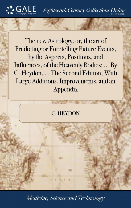 The new Astrology; or, the art of Predicting or Foretelling Future Events, by the Aspects, Positions, and Influences, of the Heavenly Bodies; ... By C. Heydon, ... The Second Edition, With Large Addit