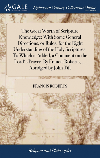 The Great Worth of Scripture Knowledge; With Some General Directions, or Rules, for the Right Understanding of the Holy Scriptures. To Which is Added, a Comment on the Lord’s Prayer. By Francis Robert