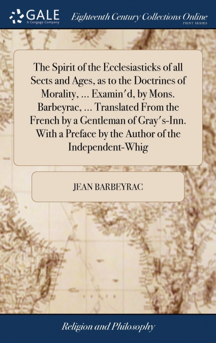The Spirit of the Ecclesiasticks of all Sects and Ages, as to the Doctrines of Morality, ... Examin’d, by Mons. Barbeyrac, ... Translated From the French by a Gentleman of Gray’s-Inn. With a Preface b