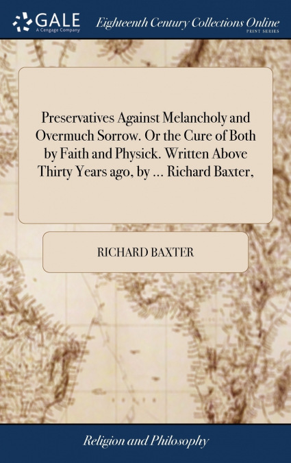 Preservatives Against Melancholy and Overmuch Sorrow. Or the Cure of Both by Faith and Physick. Written Above Thirty Years ago, by ... Richard Baxter,