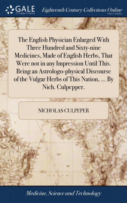 The English Physician Enlarged With Three Hundred and Sixty-nine Medicines, Made of English Herbs, That Were not in any Impression Until This. Being an Astrologo-physical Discourse of the Vulgar Herbs