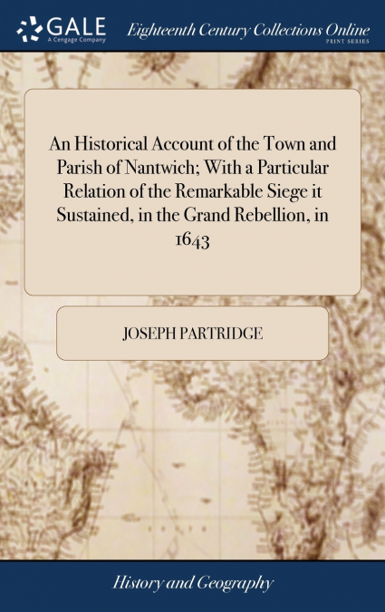 An Historical Account of the Town and Parish of Nantwich; With a Particular Relation of the Remarkable Siege it Sustained, in the Grand Rebellion, in 1643