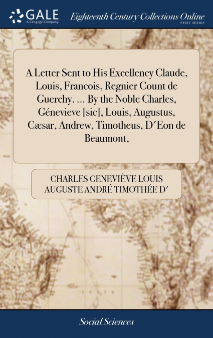 A Letter Sent to His Excellency Claude, Louis, Francois, Regnier Count de Guerchy. ... By the Noble Charles, Génevieve [sic], Louis, Augustus, Cæsar, Andrew, Timotheus, D’Eon de Beaumont,