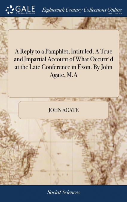 A Reply to a Pamphlet, Intituled, A True and Impartial Account of What Occurr’d at the Late Conference in Exon. By John Agate, M.A
