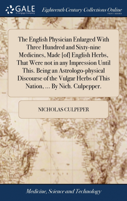 The English Physician Enlarged With Three Hundred and Sixty-nine Medicines, Made [of] English Herbs, That Were not in any Impression Until This. Being an Astrologo-physical Discourse of the Vulgar Her
