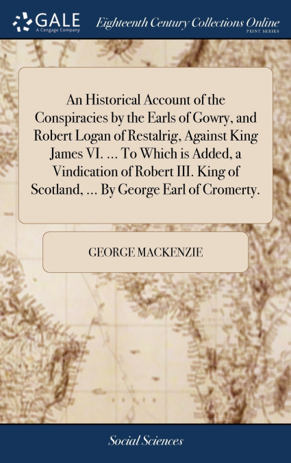 An Historical Account of the Conspiracies by the Earls of Gowry, and Robert Logan of Restalrig, Against King James VI. ... To Which is Added, a Vindication of Robert III. King of Scotland, ... By Geor
