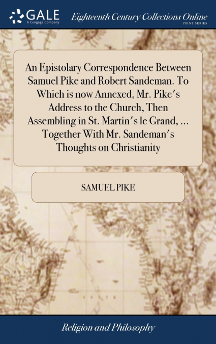 An Epistolary Correspondence Between Samuel Pike and Robert Sandeman. To Which is now Annexed, Mr. Pike’s Address to the Church, Then Assembling in St. Martin’s le Grand, ... Together With Mr. Sandema
