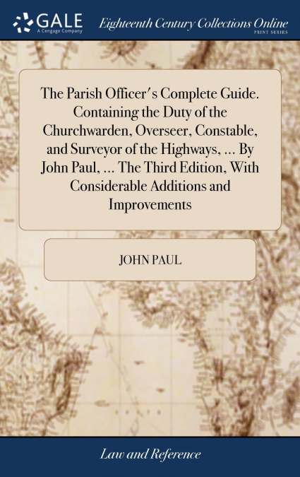 The Parish Officer’s Complete Guide. Containing the Duty of the Churchwarden, Overseer, Constable, and Surveyor of the Highways, ... By John Paul, ... The Third Edition, With Considerable Additions an