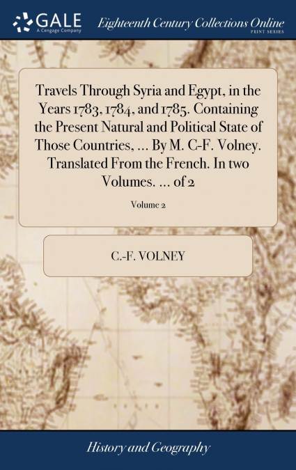 Travels Through Syria and Egypt, in the Years 1783, 1784, and 1785. Containing the Present Natural and Political State of Those Countries, ... By M. C-F. Volney. Translated From the French. In two Vol