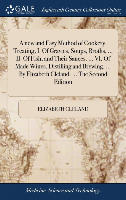 A new and Easy Method of Cookery. Treating, I. Of Gravies, Soups, Broths, ... II. Of Fish, and Their Sauces. ... VI. Of Made Wines, Distilling and Brewing, ... By Elizabeth Cleland. ... The Second Edi