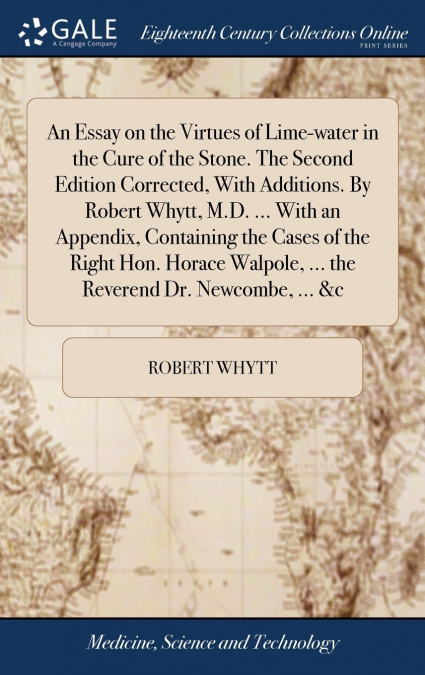 An Essay on the Virtues of Lime-water in the Cure of the Stone. The Second Edition Corrected, With Additions. By Robert Whytt, M.D. ... With an Appendix, Containing the Cases of the Right Hon. Horace 